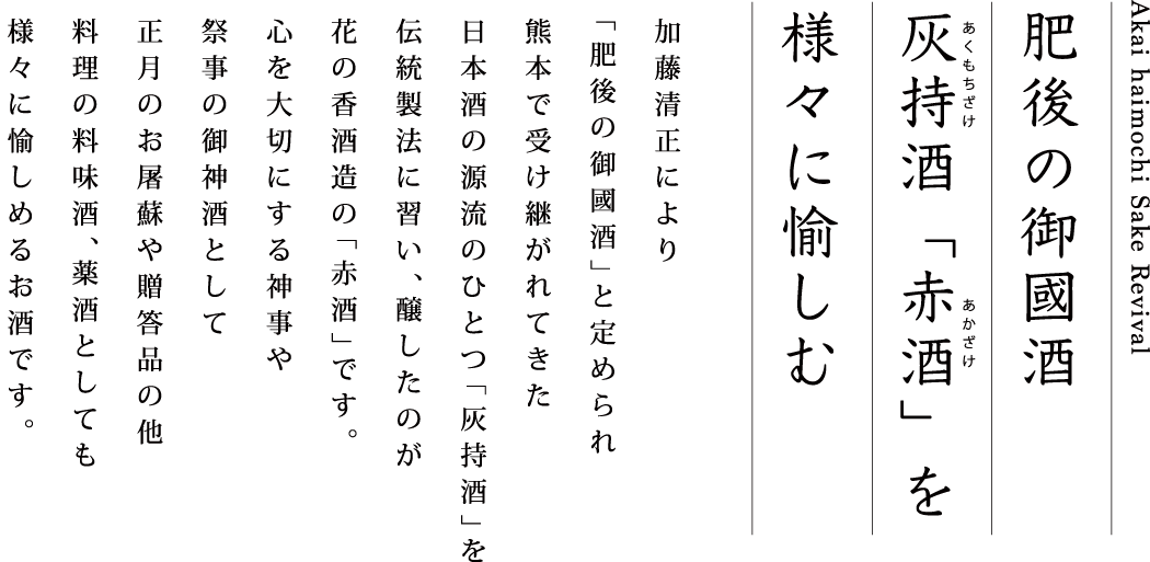 肥後の御國酒 灰持酒「赤酒」を様々に愉しむ 加藤清正により「肥後の御國酒」と定められ熊本で受け継がれてきた日本酒の源流のひとつ「灰持酒」を伝統製法に習い、醸したのが花の香酒造の「赤酒」です。心を大切にする神事や祭事の御神酒として正月のお屠蘇や贈答品の他 料理の料味酒、薬酒としても様々に愉しめるお酒です。